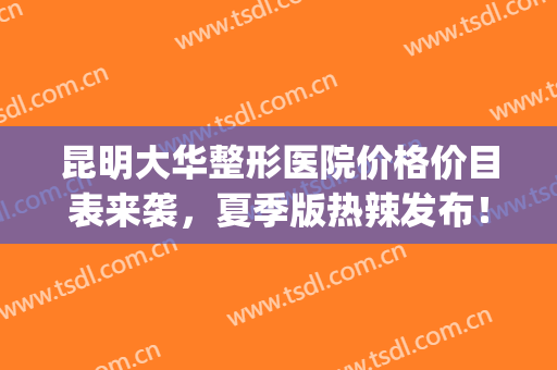 昆明大华整形医院价格价目表来袭，夏季版热辣发布！(昆明大华医疗美容医院)