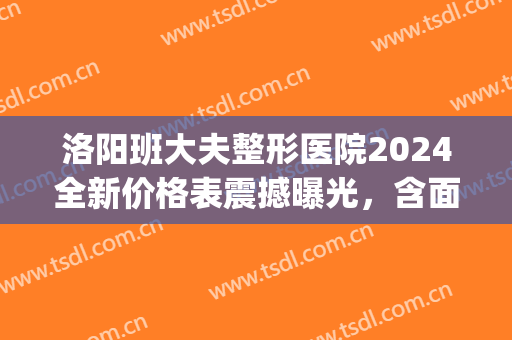 洛阳班大夫整形医院2024全新价格表震撼曝光，含面部填充案例(洛阳医美整形医院)