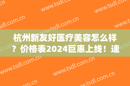 杭州新友好医疗美容怎么样？价格表2024巨惠上线！速览！(杭州美新医疗门诊部电话)