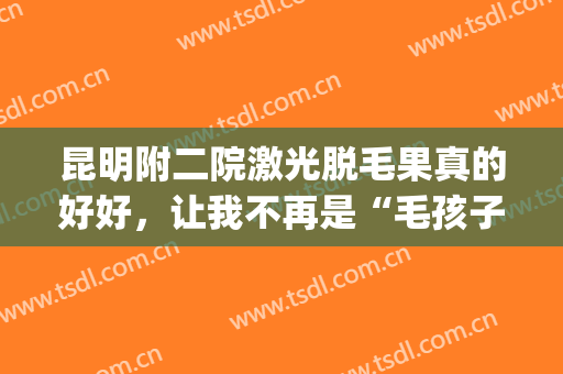 昆明附二院激光脱毛果真的好好，让我不再是“毛孩子”了(昆明延安医院脱毛有去做过的吗)