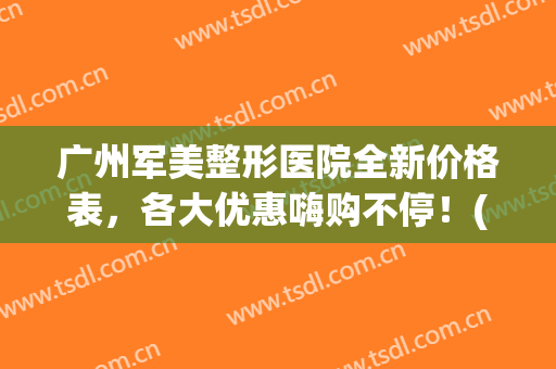 广州军美整形医院全新价格表，各大优惠嗨购不停！(军美整形医院电话)