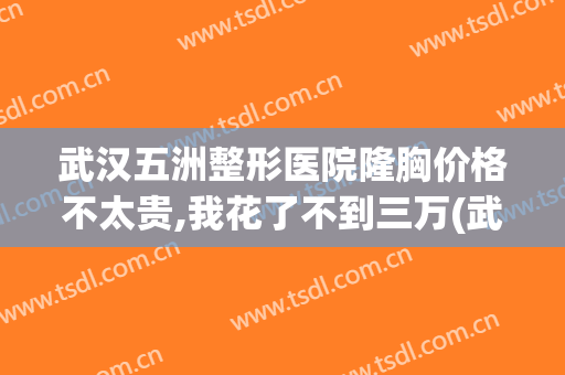 武汉五洲整形医院隆胸价格不太贵,我花了不到三万(武汉五洲美容整容价格)