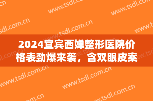 2024宜宾西婵整形医院价格表劲爆来袭，含双眼皮案例(成都西婵做双眼皮怎么样)