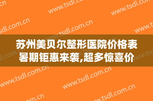 苏州美贝尔整形医院价格表暑期钜惠来袭,超多惊喜价抢先看(苏州美贝尔整形外科)