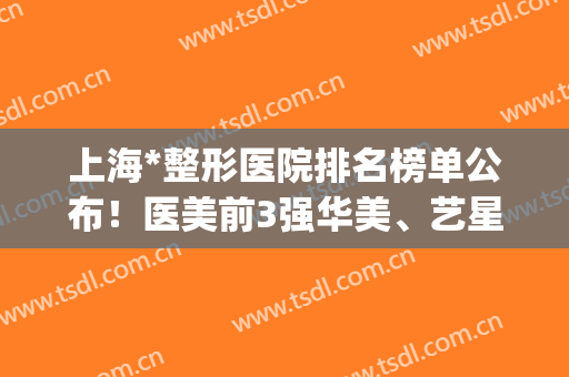 上海*整形医院排名榜单公布！医美前3强华美、艺星、玫瑰重点关注(上海整形医院前十名)