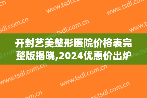 开封艺美整形医院价格表完整版揭晓,2024优惠价出炉速看……(开封艺美整形医院怎么样)
