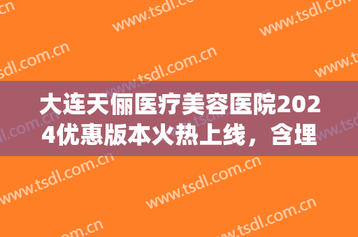 大连天俪医疗美容医院2024优惠版本火热上线，含埋线双眼皮案例(大连天俪医院整形)