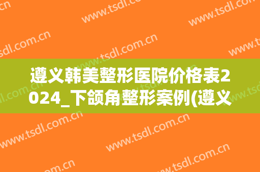遵义韩美整形医院价格表2024_下颌角整形案例(遵义韩美美容整形医院)