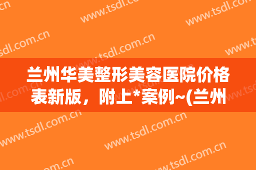 兰州华美整形美容医院价格表新版，附上*案例~(兰州华美整形医院电话)