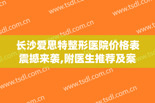 长沙爱思特整形医院价格表震撼来袭,附医生推荐及案例(长沙整型爱思特医院)