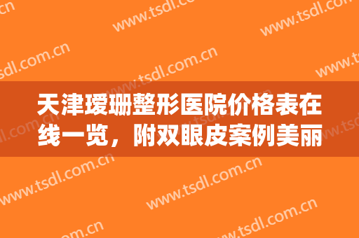 天津瑷珊整形医院价格表在线一览，附双眼皮案例美丽日记(天津瑷蕊美医疗美容案例)