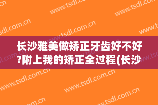 长沙雅美做矫正牙齿好不好?附上我的矫正全过程(长沙雅美整形怎么样)