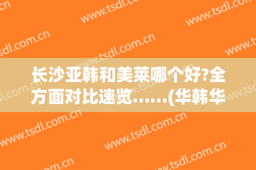长沙亚韩和美莱哪个好?全方面对比速览……(华韩华美和美莱哪个好)
