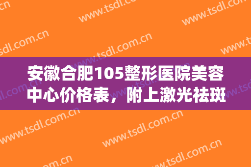 安徽合肥105整形医院美容中心价格表，附上激光祛斑案例~(合肥105整形美容医院电话)