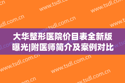 大华整形医院价目表全新版曝光|附医师简介及案例对比图(华美整形医院价格表)