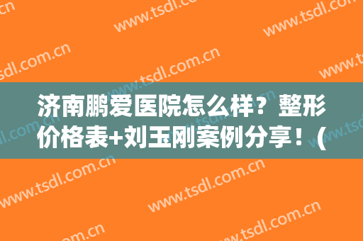 济南鹏爱医院怎么样？整形价格表+刘玉刚案例分享！(鹏爱医疗整形医院医生)