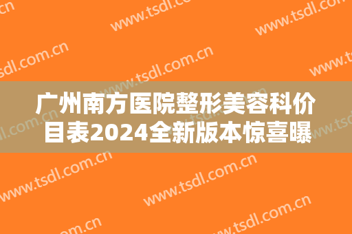 广州南方医院整形美容科价目表2024全新版本惊喜曝光，含隆胸案例分享