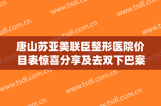 唐山苏亚美联臣整形医院价目表惊喜分享及去双下巴案例展示(唐山市美联臣整形医院)
