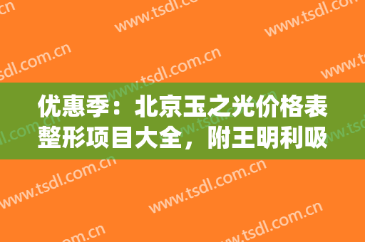 优惠季：北京玉之光价格表整形项目大全，附王明利吸脂案例~(北京玉之光吸脂怎么样)