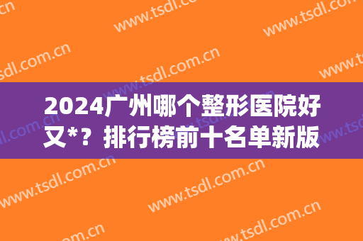 2024广州哪个整形医院好又*？排行榜前十名单新版发布！整友赶紧收藏~(广州整形排名十大医院)