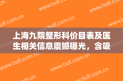上海九院整形科价目表及医生相关信息震撼曝光，含吸脂案例分享(上海整形九院价目表有人知道吗)