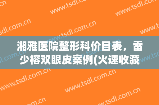 湘雅医院整形科价目表，雷少榕双眼皮案例(火速收藏)！！！