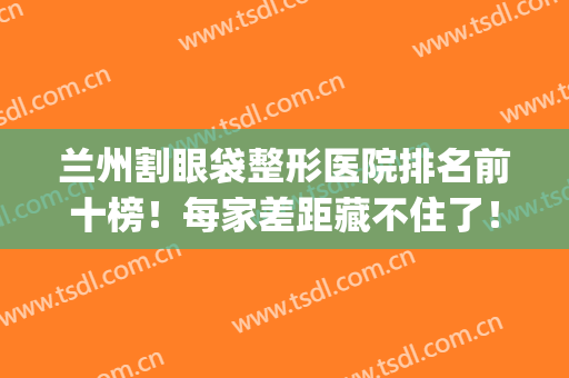 兰州割眼袋整形医院排名前十榜！每家差距藏不住了！看三强花落谁家(兰州眼部整形怎么样)