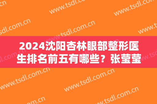 2024沈阳杏林眼部整形医生排名前五有哪些？张莹莹、房红超等领衔前几！