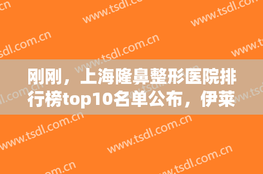 刚刚，上海隆鼻整形医院排行榜top10名单公布，伊莱美、美联臣被安利！(上海伊莱美做鼻综合怎么样)