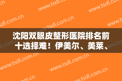 沈阳双眼皮整形医院排名前十选择难！伊美尔、美莱、百嘉丽等名次更新！