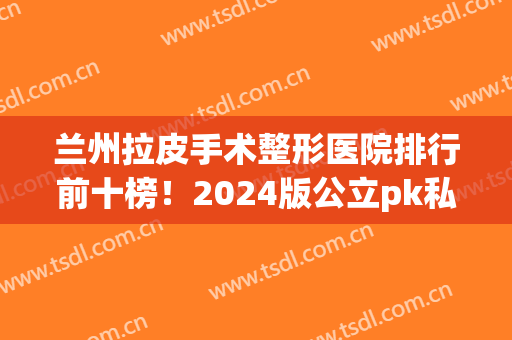 兰州拉皮手术整形医院排行前十榜！2024版公立pk私立谁领先？费用查询(兰州哪个医院做拉皮做的好)