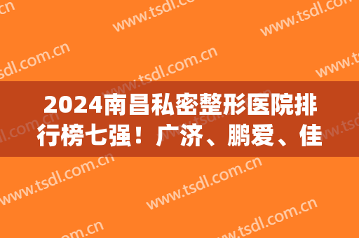 2024南昌私密整形医院排行榜七强！广济、鹏爱、佳美排名太意外~上前3(南昌三甲美容整形医院排名)