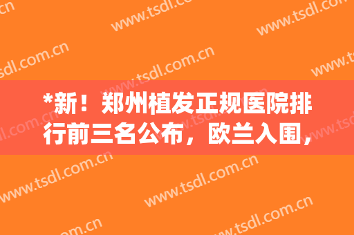 *新！郑州植发正规医院排行前三名公布，欧兰入围，闭眼入！(郑州新生植发是正规医院吗)