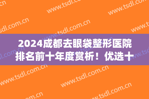 2024成都去眼袋整形医院排名前十年度赏析！优选十强名气不输阵！(成都做眼袋的医院哪家最好)