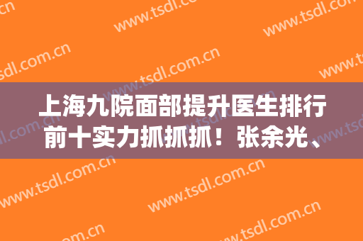 上海九院面部提升医生排行前十实力抓抓抓！张余光、金云波破前三！(上海第九医院张余光怎么样)
