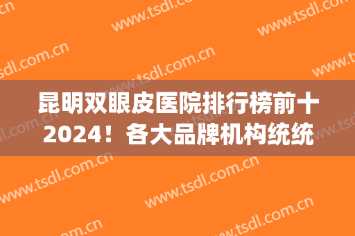 昆明双眼皮医院排行榜前十2024！各大品牌机构统统上榜！(昆明做双眼皮医院排名榜)