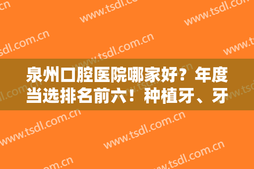 泉州口腔医院哪家好？年度当选排名前六！种植牙、牙齿矫正等全权公开！
