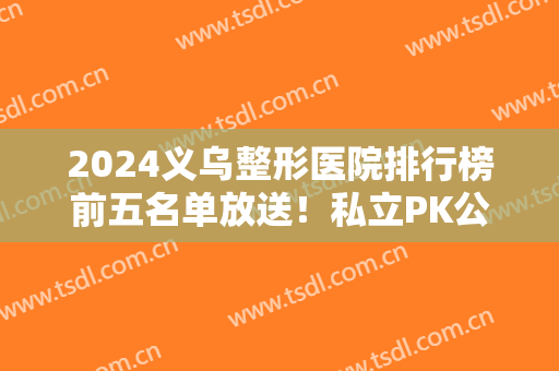 2024义乌整形医院排行榜前五名单放送！私立PK公立占据上风？价格可查询