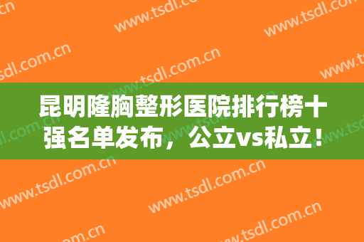 昆明隆胸整形医院排行榜十强名单发布，公立vs私立！附价格明细一览(昆明哪家丰胸整容医院最好)