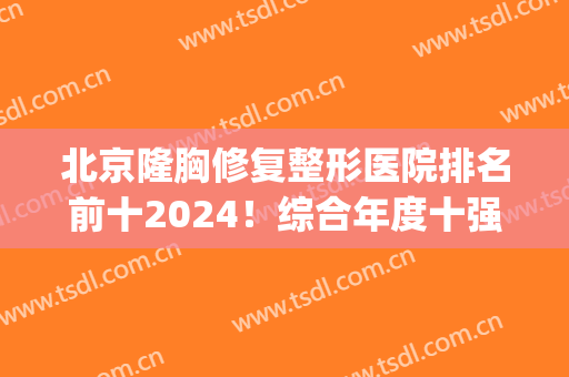 北京隆胸修复整形医院排名前十2024！综合年度十强多方面出击！(最好的整形隆胸医院)