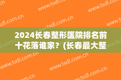 2024长春整形医院排名前十花落谁家？(长春最大整形医院)