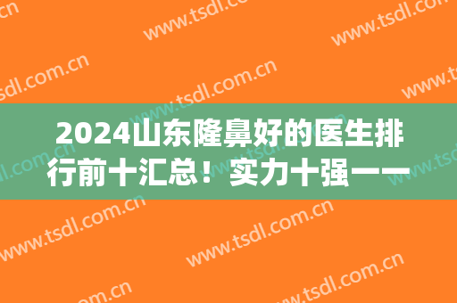 2024山东隆鼻好的医生排行前十汇总！实力十强一一了解！(山东前十名的整形医院)