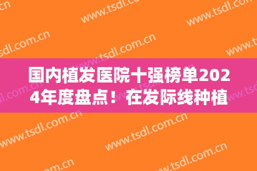 国内植发医院十强榜单2024年度盘点！在发际线种植技术上有突破！(国内植发技术最好的医院)