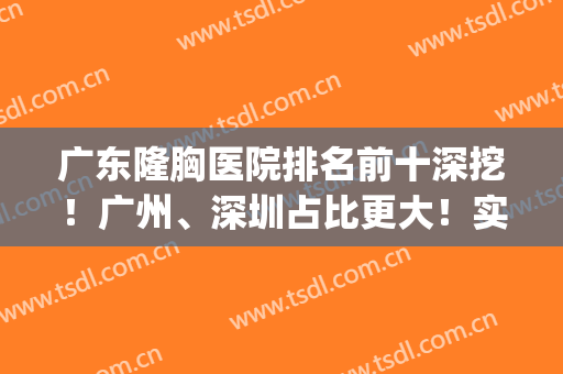 广东隆胸医院排名前十深挖！广州、深圳占比更大！实力PK！(广东省隆胸医院排名)