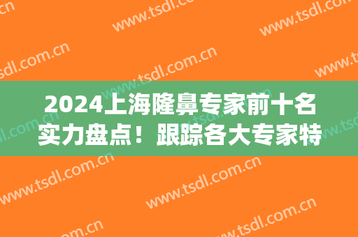 2024上海隆鼻专家前十名实力盘点！跟踪各大专家特色技术！(上海隆鼻修复专家)