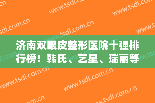 济南双眼皮整形医院十强排行榜！韩氏、艺星、瑞丽等前三错过等明年！(济南割双眼皮知名度高的医院)