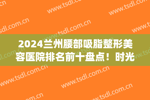 2024兰州腰部吸脂整形美容医院排名前十盘点！时光、皙妍丽口碑靠前~(兰州抽脂兰州亚韩整形医院)