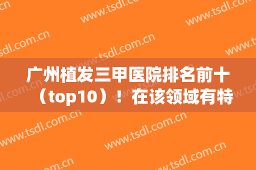 广州植发三甲医院排名前十（top10）！在该领域有特色技术！对比有哪些不同？