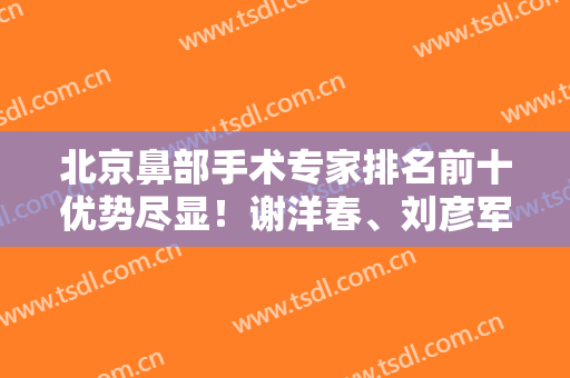 北京鼻部手术专家排名前十优势尽显！谢洋春、刘彦军等风格特色差异大！