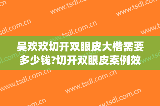 吴欢欢切开双眼皮大楷需要多少钱?切开双眼皮案例效果对比图_中国医学科学院整形外科医院